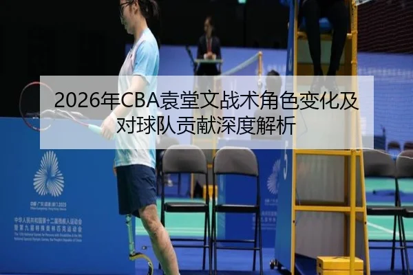 2026年CBA袁堂文战术角色变化及对球队贡献深度解析