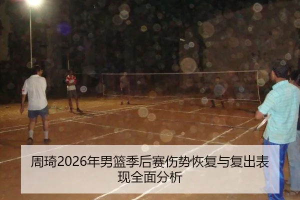 周琦2026年男篮季后赛伤势恢复与复出表现全面分析