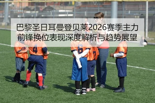 巴黎圣日耳曼登贝莱2026赛季主力前锋换位表现深度解析与趋势展望